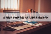 能用比特币交换物品（用比特币换钱合法吗）